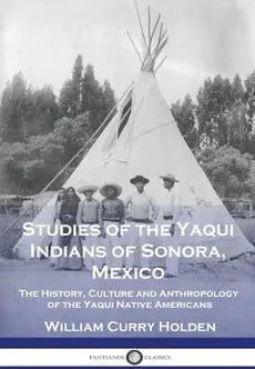 Studies of the Yaqui Indians of Sonora, Mexico: The History, Culture and Anthropology of the Yaqui Native Americans / by William Curry Holden