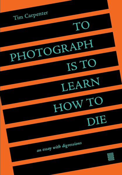 To Photograph is to Learn How to Die: An Essay with Digressions / Tim Carpenter
