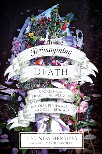 Reimagining Death: Stories and Practical Wisdom for Home Funerals and Green Burials / Herring, Lucinda