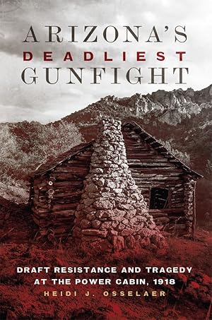 Arizona's Deadliest Gunfight: Draft Resistance and Tragedy at the Power Cabin, 1918 / Osselaer, Heidi J.