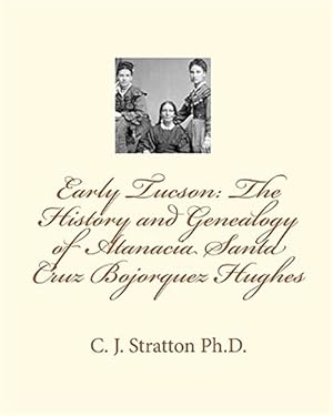 Early Tucson: the History and Genealogy of Atanacia Santa Cruz Bojorquez Hughes : Tucson: the Atanacia Santa Cruz Story Stratton, C. J., Ph.d.; Stratton, Patricia Black; Openshaw, Carole; Jorgenson, Margaret Dana